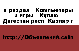  в раздел : Компьютеры и игры » Куплю . Дагестан респ.,Кизляр г.
